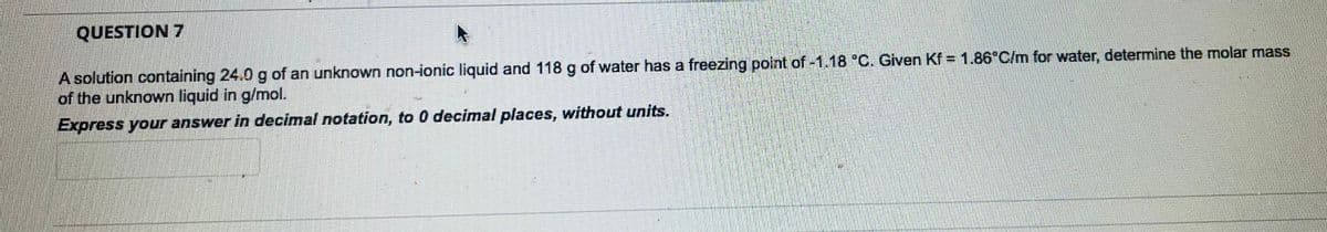 QUESTION 7
A solution containing 24.0 g of an unknown non-ionic liquid and 118 g of water has a freezing point of -1.18 °C. Given Kf = 1.86°C/m for water, determine the molar mass
of the unknown liquid in g/mol.
Express your answer in decimal notation, to 0 decimal places, without units.