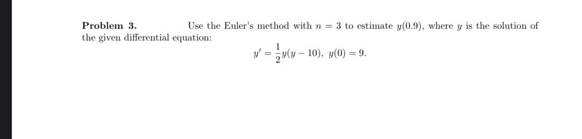 Use the Euler's method with n = 3 to estimate y(0.9), where y is the solution of
y' = ½ y(y – 10), y(0) = 9.
Problem 3.
the given differential equation: