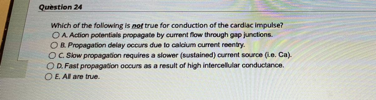 Question 24
Which of the following is not true for conduction of the cardiac impulse?
O A. Action potentials propagate by current flow through gap junctions.
B. Propagation delay occurs due to calcium current reentry.
OC. Slow propagation requires a slower (sustained) current source (i.e. Ca).
O D. Fast propagation occurs as a result of high intercellular conductance.
O E. All are true.