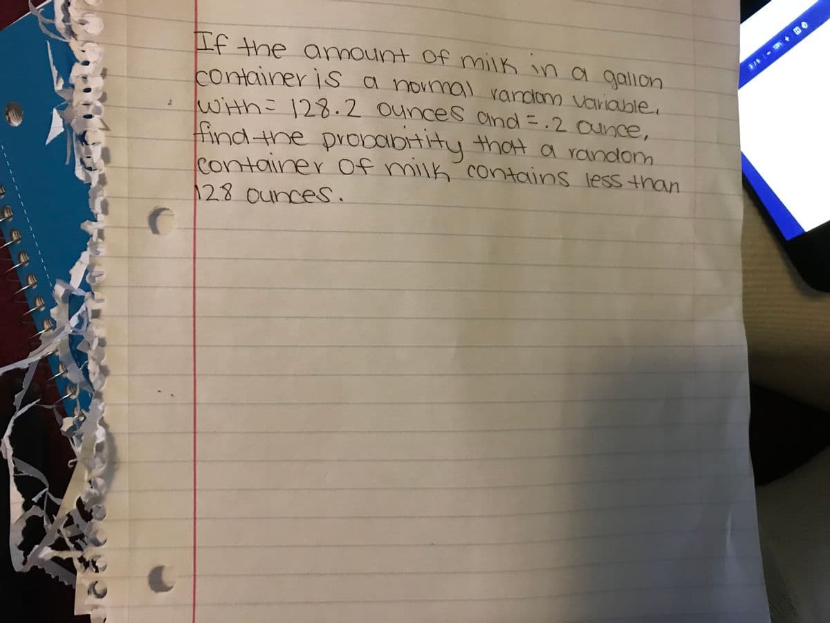 S
C
If the amount of milk in a gallon
container is a normal random variable.
with = 128.2 ounces and =. 2 ounce,
find the probability that a random
container of milk contains less than
128 ounces.
C
3/5 - 129 + BO