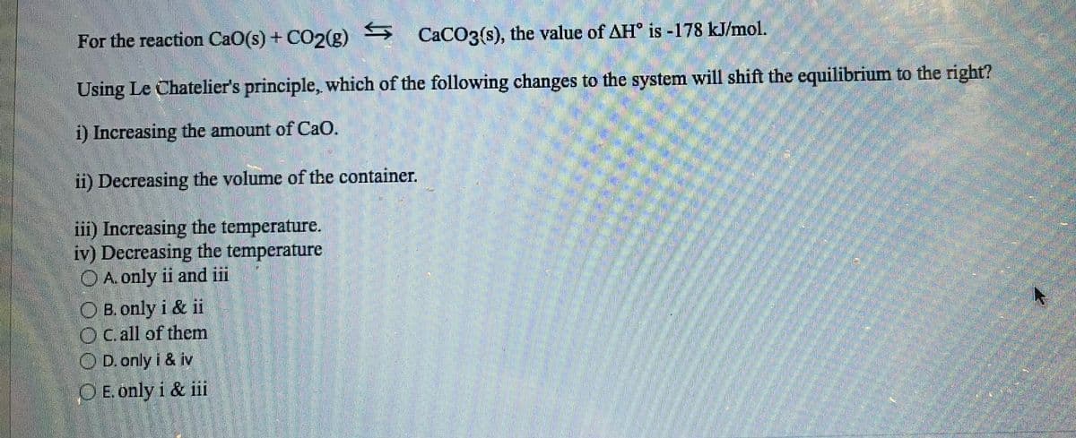 For the reaction CaO(s) + CO2(g)
CaCO3(s), the value of AH is -178 kJ/mol.
Using Le Chatelier's principle, which of the following changes to the system will shift the equilibrium to the right?
i) Increasing the amount of CaO.
ii) Decreasing the volume of the container.
iii) Increasing the temperature.
iv) Decreasing the temperature
O A. only ii and iii
OB. only i & ii
OC. all of them
OD. only i & iv
OE. only i & iii