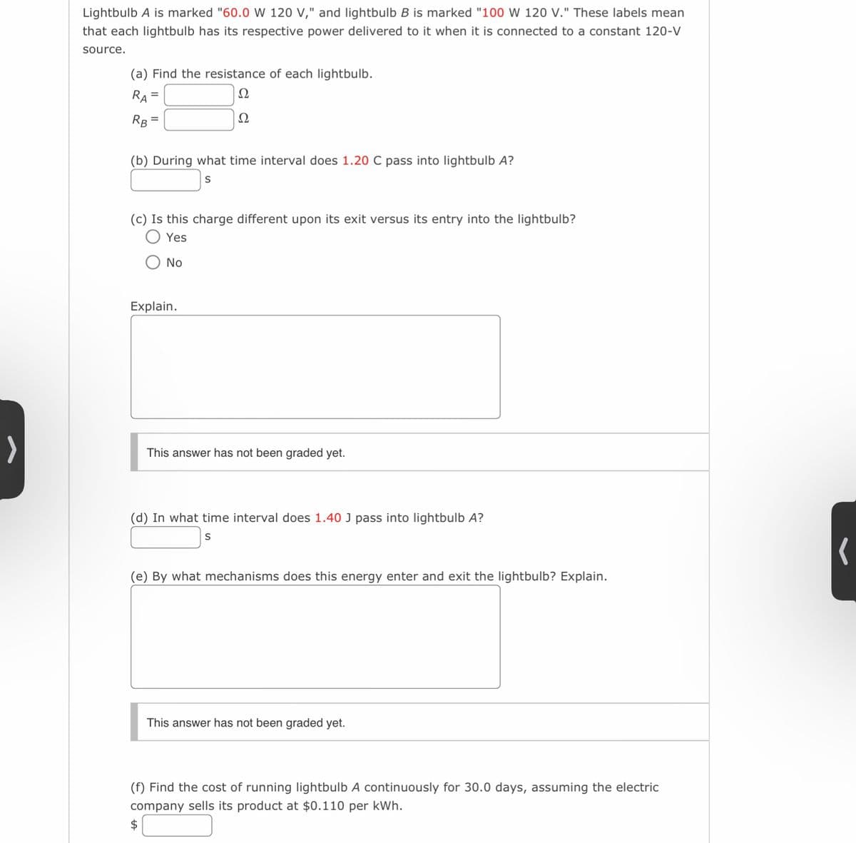 >
Lightbulb A is marked "60.0 W 120 V," and lightbulb B is marked "100 W 120 V." These labels mean
that each lightbulb has its respective power delivered to it when it is connected to a constant 120-V
source.
(a) Find the resistance of each lightbulb.
Ω
RA
RB
Ω
=
(b) During what time interval does 1.20 C pass into lightbulb A?
S
(c) Is this charge different upon its exit versus its entry into the lightbulb?
Yes
No
Explain.
This answer has not been graded yet.
(d) In what time interval does 1.40 J pass into lightbulb A?
S
(e) By what mechanisms does this energy enter and exit the lightbulb? Explain.
This answer has not been graded yet.
(f) Find the cost of running lightbulb A continuously for 30.0 days, assuming the electric
company sells its product at $0.110 per kWh.
(