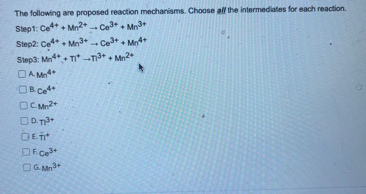 The following are proposed reaction mechanisms. Choose all the intermediates for each reaction.
Step 1: Ce4+ + Mn2+ → Ce³+ + Mn3+
Step2: Ce4+ + Mn3+ → Ce³+ + Mn4+
Step3: Mn4+ +TI+ →T1³+ + Mn2+
A.Mn4+
B. Ce4+
OC.Mn2+
OD. T1³+
QE.TIt
OF.Ce3+
OG.Mn3+