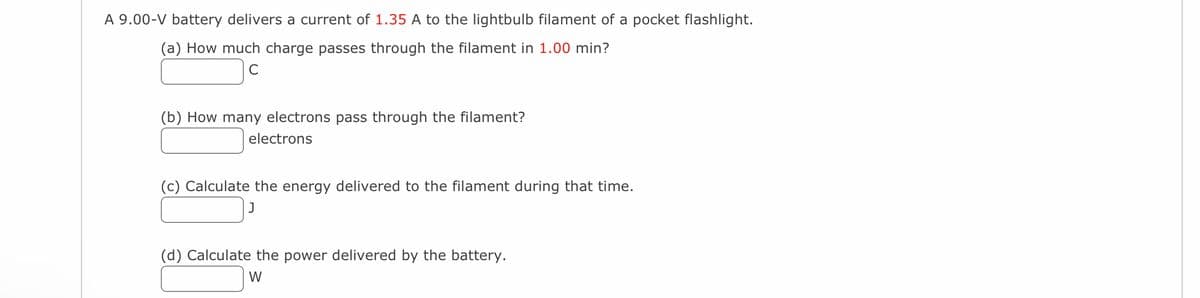 A 9.00-V battery delivers a current of 1.35 A to the lightbulb filament of a pocket flashlight.
(a) How much charge passes through the filament in 1.00 min?
(b) How many electrons pass through the filament?
electrons
(c) Calculate the energy delivered to the filament during that time.
(d) Calculate the power delivered by the battery.
W