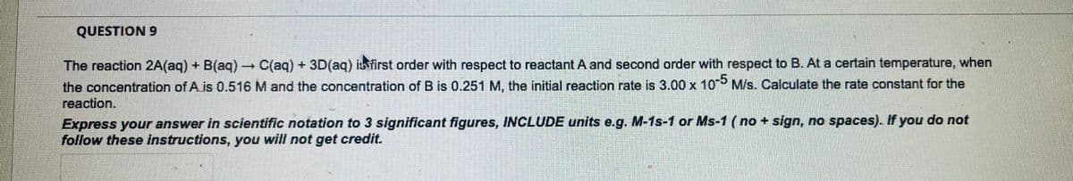 QUESTION 9
The reaction 2A(aq) + B(aq) → C(aq) + 3D(aq) is first order with respect to reactant A and second order with respect to B. At a certain temperature, when
the concentration of A is 0.516 M and the concentration of B is 0.251 M, the initial reaction rate is 3.00 x 10-5 M/s. Calculate the rate constant for the
reaction.
Express your answer in scientific notation to 3 significant figures, INCLUDE units e.g. M-1s-1 or Ms-1 (no + sign, no spaces). If you do not
follow these instructions, you will not get credit.