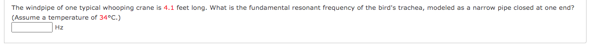 The windpipe of one typical whooping crane is 4.1 feet long. What is the fundamental resonant frequency of the bird's trachea, modeled as a narrow pipe closed at one end?
(Assume a temperature of 34°C.)
Hz
