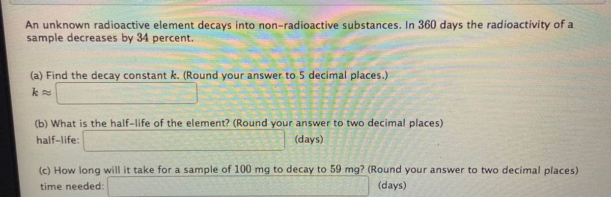 An unknown radioactive element decays into non-radioactive substances. In 360 days the radioactivity of a
sample decreases by 34 percent.
(a) Find the decay constant k. (Round your answer to 5 decimal places.)
(b) What is the half-life of the element? (Round your answer to two decimal places)
half-life:
(days)
(c) How long will it take for a sample of 100 mg to decay to 59 mg? (Round your answer to two decimal places)
time needed:
(days)
