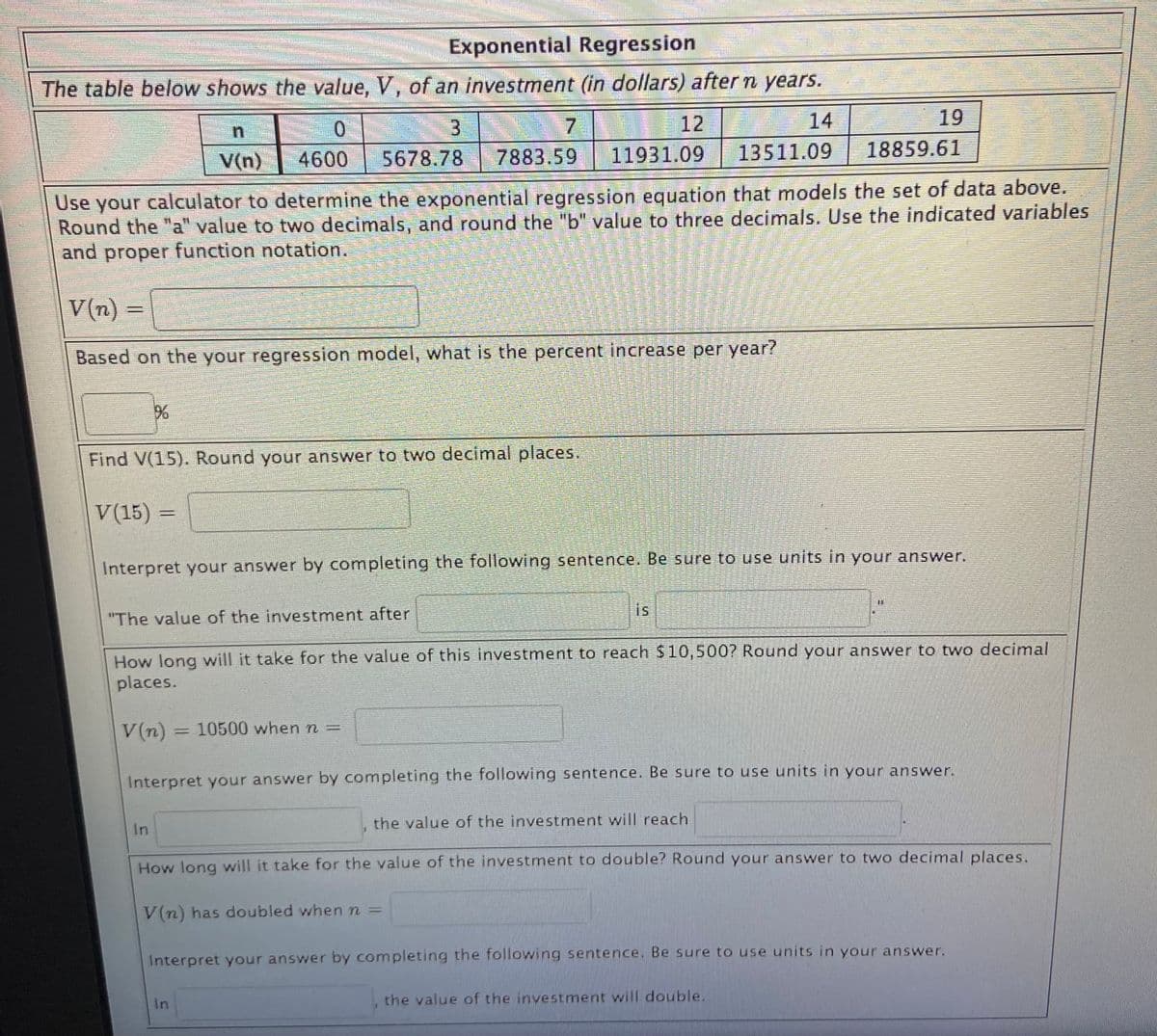 Exponential Regression
The table below shows the value, V, of an investment (in dollars) after n years.
3
12
14
19
V(n)
4600
5678.78
7883.59
11931.09
13511.09
18859.61
Use your calculator to determine the exponential regression equation that models the set of data above.
Round the "a" value to two decimals, and round the "b" value to three decimals. Use the indicated variables
and proper function notation.
V(n) =
%3D
Based on the your regression model, what is the percent increase per year?
Find V(15). Round your answer to two decimal places.
V(15) =
Interpret your answer by completing the following sentence. Be sure to use units in your answer.
is
"The value of the investment after
How Jong will it take for the value of this investment to reach $10,500? Round your answer to two decimal
places.
V (n) = 10500 when n =
%3D
Interpret your answer by completing the following sentence. Be sure to use units in your answer.
the value of the investment will reach
In
How long will it take for the value of the investment to double? Round your answer to two decimal places.
V(n) has doubled when n =
Interpret your answer by completing the following sentence. Be sure to use units in your answer.
In
the value of the investment will double.
