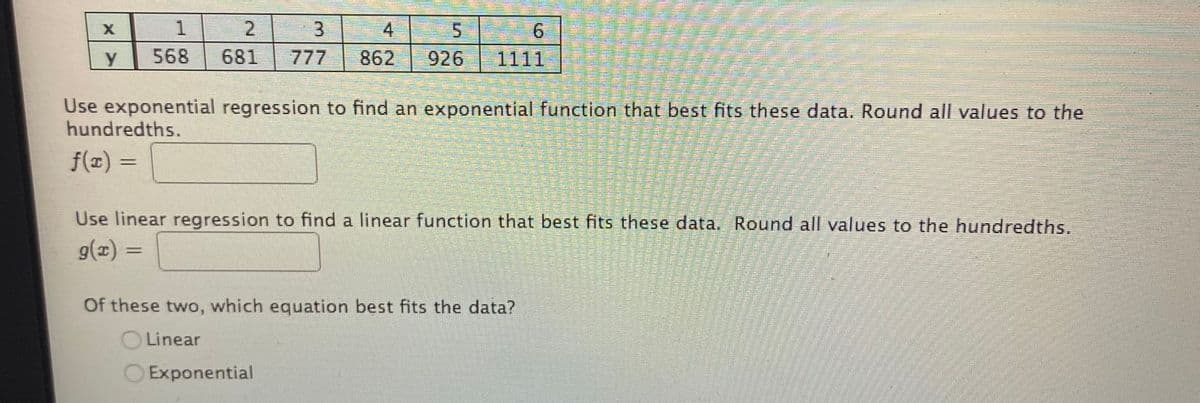 1.
4
6.
568
681
777
862
926
1111
Use exponential regression to find an exponential function that best fits these data. Round all values to the
hundredths.
f(x) =
Use linear regression to find a linear function that best fits these data. Round all values to the hundredths.
g(x) =
%3D
Of these two, which equation best fits the data?
O Linear
Exponential
