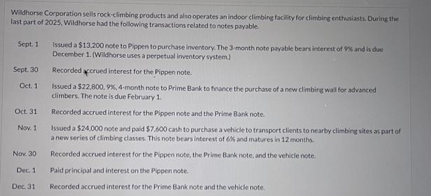 Wildhorse Corporation sells rock-climbing products and also operates an indoor climbing facility for climbing enthusiasts. During the
last part of 2025. Wildhorse had the following transactions related to notes payable
Sept. 1
Sept. 30
Oct. 1
Oct. 31
Nov. 1
Nov. 30
Dec. 1
Dec. 31
Issued a $13,200 note to Pippen to purchase inventory. The 3-month note payable bears interest of 9% and is due
December 1. (Wildhorse uses a perpetual inventory system)
Recorded accrued interest for the Pippen note.
Issued a $22,800, 9%, 4-month note to Prime Bank to finance the purchase of a new climbing wall for advanced
climbers. The note is due February 1.
Recorded accrued interest for the Pippen note and the Prime Bank note.
Issued a $24,000 note and paid $7,600 cash to purchase a vehicle to transport clients to nearby climbing sites as part of
a new series of climbing classes. This note bears interest of 6% and matures in 12 months.
Recorded accrued interest for the Pippen note, the Prime Bank note, and the vehicle note.
Paid principal and interest on the Pippen note.
Recorded accrued interest for the Prime Bank note and the vehicle note.