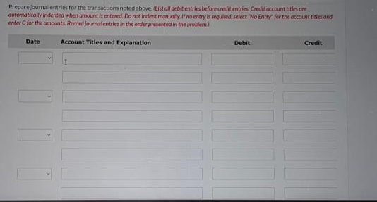 Prepare journal entries for the transactions noted above. (List all debit entries before credit entries. Credit account titles are
automatically indented when amount is entered. Do not indent manually. If no entry is required, select "No Entry for the account tities and
enter O for the amounts. Record journal entries in the order presented in the problem)
Account Titles and Explanation
Date
Debit
Credit