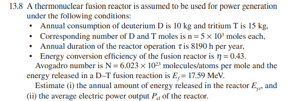 13.8 A thermonuclear fusion reactor is assumed to be used for power generation
under the following conditions:
• Annual consumption of deuterium D is 10 kg and tritium T is 15 kg,
• Corresponding number of D and T moles is n= 5 x 10³ moles each,
• Annual duration of the reactor operation tis 8190 h per year,
• Energy conversion efficiency of the fusion reactor is n = 0.43.
Avogadro number is N = 6.023 x 1023 molecules/atoms per mole and the
energy released in a D–T fusion reaction is E,= 17.59 MeV.
Estimate (i) the annual amount of energy released in the reactor Ey, and
(ii) the average electric power output Pq of the reactor.
