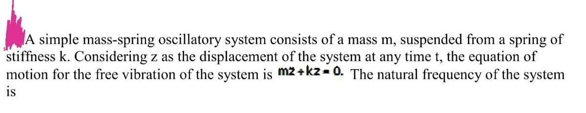 A simple mass-spring oscillatory system consists of a mass m, suspended from a spring of
stiffness k. Considering z as the displacement of the system at any time t, the equation of
motion for the free vibration of the system is mz+kz= 0. The natural frequency of the system
is