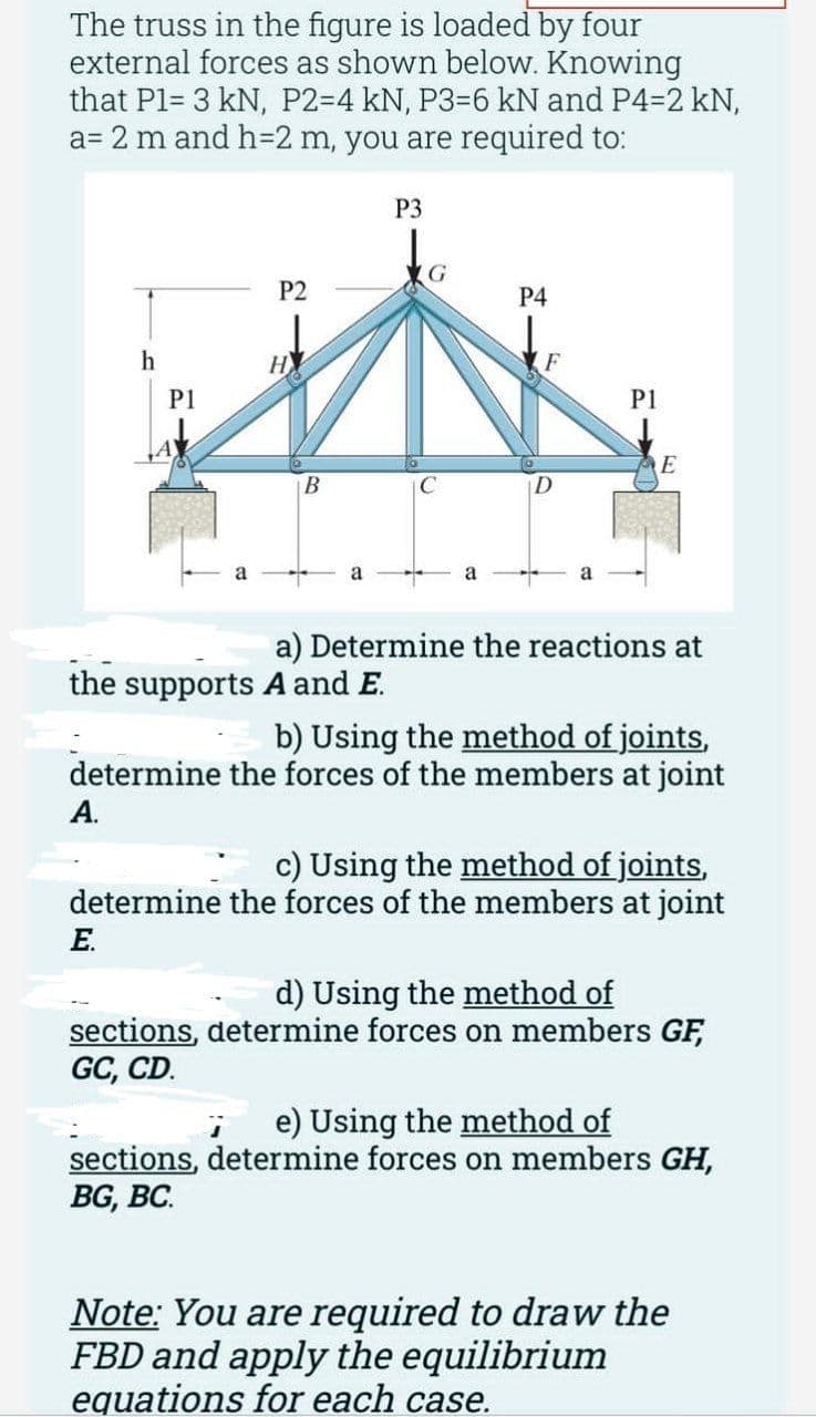 The truss in the figure is loaded by four
external forces as shown below. Knowing
that P1= 3 kN, P2-4 kN, P3-6 kN and P4-2 kN,
a= 2 m and h=2 m, you are required to:
h
A.
P1
P2
E.
НУ
B
a
the supports A and E.
P3
C
a
P4
F
P1
E
a) Determine the reactions at
b) Using the method of joints,
determine the forces of the members at joint
c) Using the method of joints,
determine the forces of the members at joint
d) Using the method of
sections, determine forces on members GF,
GC, CD.
e) Using the method of
sections, determine forces on members GH,
BG, BC.
Note: You are required to draw the
FBD and apply the equilibrium
equations for each case.