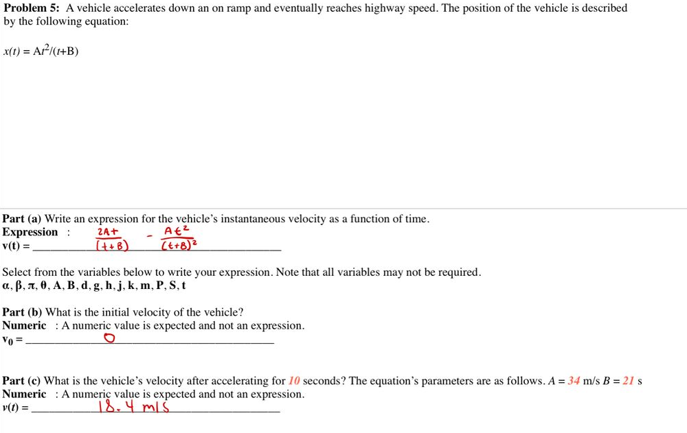 Problem 5: A vehicle accelerates down an on ramp and eventually reaches highway speed. The position of the vehicle is described
by the following equation:
x(t) = Ar-I(1+B)
Part (a) Write an expression for the vehicle's instantaneous velocity as a function of time.
Expression :
v(t) =
2A+
(t+B)
Select from the variables below to write your expression. Note that all variables may not be required.
a, B, n, 0, A, B, d, g, h, j, k, m, P, S, t
Part (b) What is the initial velocity of the vehicle?
Numeric : A numeric value is expected and not an expression.
Vo =
Part (c) What is the vehicle's velocity after accelerating for 10 seconds? The equation's parameters are as follows. A = 34 m/s B = 21 s
Numeric : A numeriç value is expected and not an expression.
v(t) =
18.4mis
