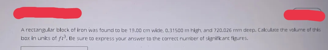 A rectangular block of iron was found to be 19.00 cm wide, 0.31500 m high, and 720.026 mm deep. Calculate the volume of this
box in units of ft³. Be sure to express your answer to the correct number of significant figures.