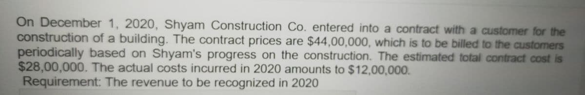 On December 1, 2020, Shyam Construction Co. entered into a contract with a customer for the
construction of a building. The contract prices are $44,00,000, which is to be billed to the customers
periodically based on Shyam's progress on the construction. The estimated total contract cost is
$28,00,000. The actual costs incurred in 2020 amounts to $12,00,000.
Requirement: The revenue to be recognized in 2020