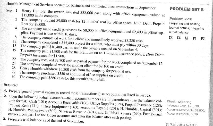 Sep. 1
Humble Management Services opened for business and completed these transactions in September.
Henry Humble, the owner, invested $38,000 cash along with office equipment valued at
$15,000 in the company.
2
The company prepaid $9,000 cash for 12 months' rent for office space. Hint: Debit Prepaid
Rent for $9,000.
4
The company made credit purchases for $8,000 in office equipment and $2,400 in office sup-
plies. Payment is due within 10 days.
8
The company completed work for a client and immediately received $3,280 cash.
12
The company completed a $15,400 project for a client, who must pay within 30 days.
13 The company paid $10,400 cash to settle the payable created on September 4.
19 The company paid $1,900 cash for the premium on an 18-month insurance policy. Hint: Debit
Prepaid Insurance for $1,900.
22 The company received $7,700 cash as partial payment for the work completed on September 12.
24 The company completed work for another client for $2,100 on credit.
28 Henry Humble withdrew $5,300 cash from the company for personal use.
The company purchased $550 of additional office supplies on credit.
29
30 The company paid $860 cash for this month's utility bill.
Required
1. Prepare general journal entries to record these transactions (use account titles listed in part 2).
2. Open the following ledger accounts-their account numbers are in parentheses (use the balance col-
umn format): Cash (101); Accounts Receivable (106); Office Supplies (124); Prepaid Insurance (128);
Prepaid Rent (131); Office Equipment (163); Accounts Payable (201); H. Humble, Capital (301);
H. Humble, Withdrawals (302); Services Revenue (401); and Utilities Expense (690). Post journal
entries from part 1 to the ledger accounts and enter the balance after each posting.
3. Prepare a trial balance as of the end of September.
PROBLEM SET B
Problem 2-1B
Preparing and posting
journal entries; preparing
a trial balance
C3 C4 A1 P1 P2
Check (2) Ending
balances: Cash, $21,520;
Accounts Receivable, $9,800,
Accounts Payable, $550
(3) Total debits, $74.330