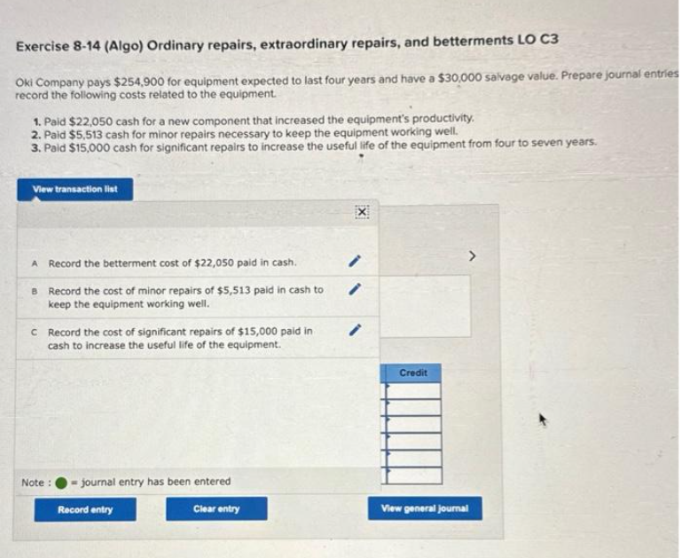 Exercise 8-14 (Algo) Ordinary repairs, extraordinary repairs, and betterments LO C3
Oki Company pays $254,900 for equipment expected to last four years and have a $30,000 salvage value. Prepare journal entries
record the following costs related to the equipment.
1. Paid $22,050 cash for a new component that increased the equipment's productivity.
2. Paid $5,513 cash for minor repairs necessary to keep the equipment working well.
3. Paid $15,000 cash for significant repairs to increase the useful life of the equipment from four to seven years.
View transaction list
A Record the betterment cost of $22,050 paid in cash.
B Record the cost of minor repairs of $5,513 paid in cash to
keep the equipment working well.
c Record the cost of significant repairs of $15,000 paid in
cash to increase the useful life of the equipment.
Note: journal entry has been entered
Record entry
Clear entry
/
/
Credit
View general journal