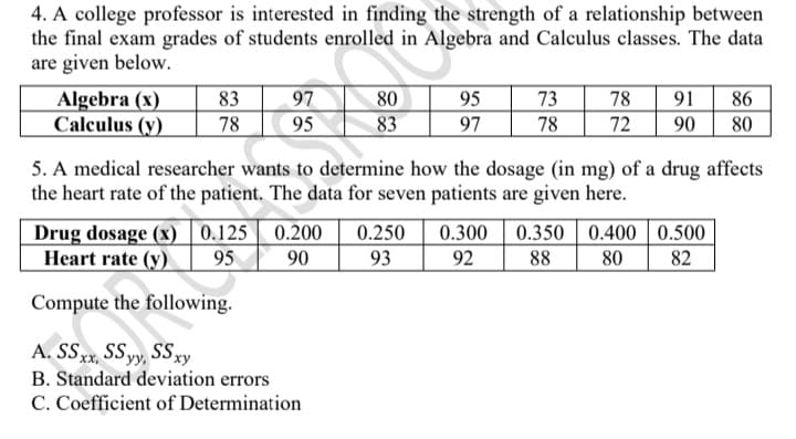 4. A college professor is interested in finding the strength of a relationship between
the final exam grades of students enrolled in Algebra and Calculus classes. The data
are given below.
Algebra (x)
Calculus (y)
83
78
97
95
80
83
95
97
73
78
78
72
91| 86
90
80
5. A medical researcher wants to determine how the dosage (in mg) of a drug affects
the heart rate of the patient. The data for seven patients are given here.
Drug dosage (x) 0.125 | 0.200
95
0.250
0.300 0.350 0.400 | 0.500
Heart rate (y)
90
93
92
88
80
82
Compute the following.
A. Sxx, SSyy, SSxy
B. Standard deviation errors
C. Coefficient of Determination
