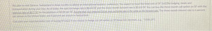 You plan to visit Geneva, Switzerland in three months to attend an international business conference. You expect to incur the total cost of SF 3.622for lodging, meals and
transportation during your stay. As of today, the spot exchange rate is $0.63/5F and the three month forward rate is $0.63/55 You can buy the three-month call option on SF with the
created futies set cachon rate is the same on the forestedate. The three month interest rate is 6 percent
chats of $0.775E for the premium of 50.06 per SE Assume that
per annum in the United States and 4 percent per annum in Switzerland
Calculate your expected doir cost of buying SF3.622 if you choose to hedge vu cill option on SF (keep two decimals, 41500.291