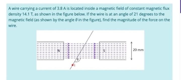 A wire carrying a current of 3.8 A is located inside a magnetic field of constant magnetic flux
density 14.1 T, as shown in the figure below. If the wire is at an angle of 21 degrees to the
magnetic field (as shown by the angle in the figure), find the magnitude of the force on the
wire.
3/6
20 mm