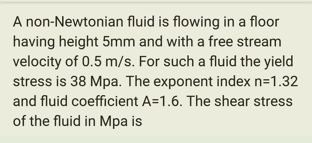 A non-Newtonian fluid is flowing in a floor
having height 5mm and with a free stream
velocity of 0.5 m/s. For such a fluid the yield
stress is 38 Mpa. The exponent index n=1.32
and fluid coefficient A=1.6. The shear stress
of the fluid in Mpa is