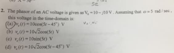 se
2. The phasor of an AC voltage is given as V, -10-10V. Assuming that = 5 rad/sec,
this voltage in the time-domain is:
((a))v. (1)-10cos(51-45°) V
(b) v (t)=10√2cos(5r) V
(c) v. (1)-10sin(51) V
(d) v (t)=10√2cos(51-45°) V