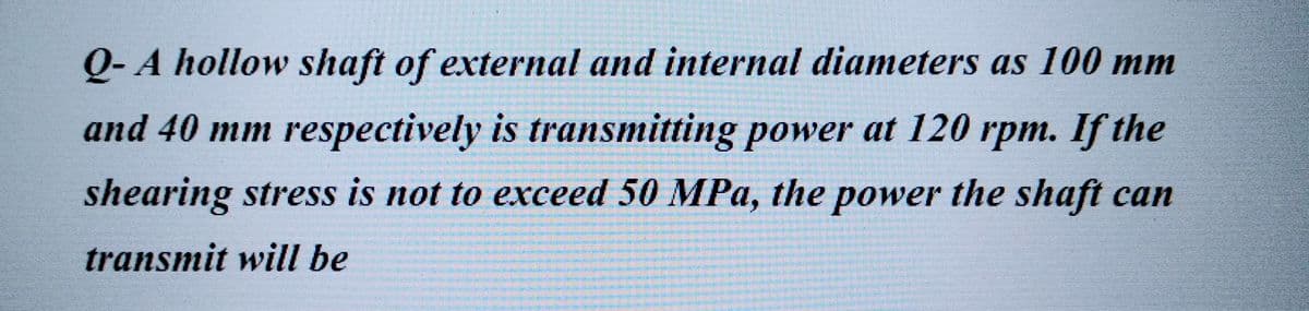 Q-A hollow shaft of external and internal diameters as 100 mm
and 40 mm respectively is transmitting power at 120 rpm. If the
shearing stress is not to exceed 50 MPa, the power the shaft can
transmit will be