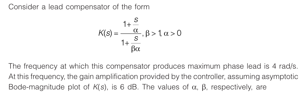 Consider a lead compensator of the form
S
1+
α
K(s) =
S
βα
1+
‚ß > 1, a > 0
The frequency at which this compensator produces maximum phase lead is 4 rad/s.
At this frequency, the gain amplification provided by the controller, assuming asymptotic
Bode-magnitude plot of K(s), is 6 dB. The values of a, ß, respectively, are