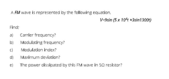 A FM wave is represented by the following equation,
V=9sin (5 x 10ft +3sin1300t)
Find:
a) Carrier frequency?
b)
Modulating frequency?
c)
Modulation index?
d)
Maximum deviation?
e) The power dissipated by this FM wave in 50 resistor?