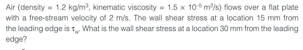 Air (density = 1.2 kg/m³, kinematic viscosity = 1.5 x 10-5 m²/s) flows over a flat plate
with a free-stream velocity of 2 m/s. The wall shear stress at a location 15 mm from
the leading edge is What is the wall shear stress at a location 30 mm from the leading
edge?