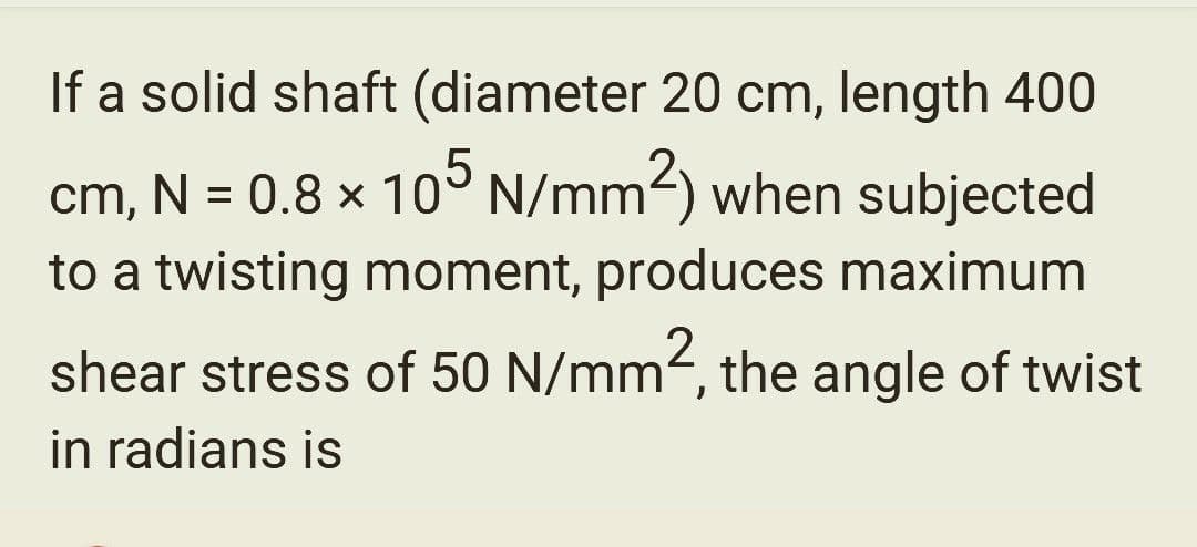 If a solid shaft (diameter 20 cm, length 400
cm, N = 0.8 x 105 N/mm²) when subjected
to a twisting moment, produces maximum
shear stress of 50 N/mm², the angle of twist
in radians is