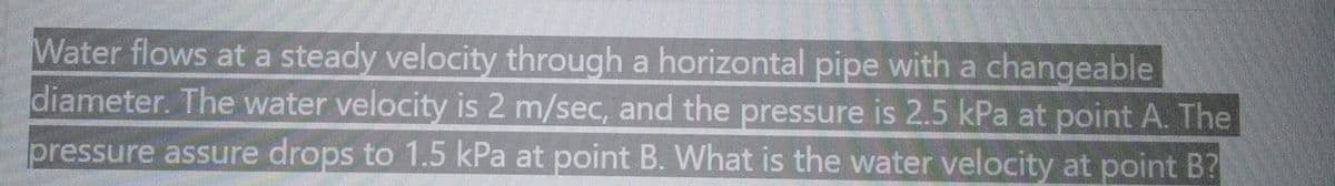 Water flows at a steady velocity through a horizontal pipe with a changeable
diameter. The water velocity is 2 m/sec, and the pressure is 2.5 kPa at point A. The
pressure assure drops to 1.5 kPa at point B. What is the water velocity at point B?