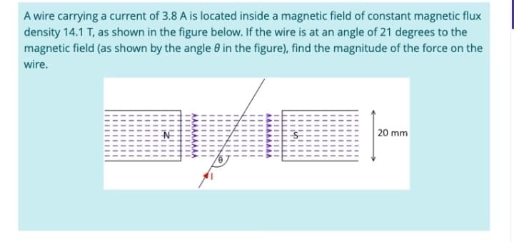 A wire carrying a current of 3.8 A is located inside a magnetic field of constant magnetic flux
density 14.1 T, as shown in the figure below. If the wire is at an angle of 21 degrees to the
magnetic field (as shown by the angle 8 in the figure), find the magnitude of the force on the
wire.
20 mm