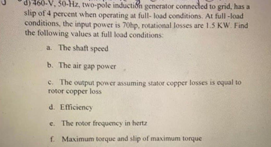 d) 460-V, 50-Hz, two-pole induction generator connected to grid, has a
slip of 4 percent when operating at full- load conditions. At full-load
conditions, the input power is 70hp, rotational losses are 1.5 KW. Find
the following values at full load conditions:
a. The shaft speed
b. The air gap power
c. The output power assuming stator copper losses is equal to
rotor copper loss
d. Efficiency
e. The rotor frequency in hertz
f. Maximum torque and slip of maximum torque