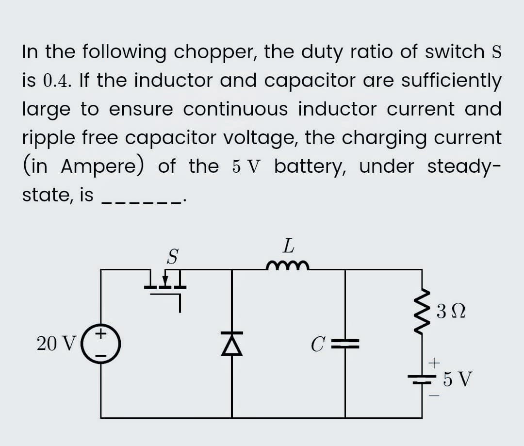 In the following chopper, the duty ratio of switch St
is 0.4. If the inductor and capacitor are sufficiently
large to ensure continuous inductor current and
ripple free capacitor voltage, the charging current
(in Ampere) of the 5 V battery, under steady-
state, is
20 V
+
S
L
с
w
3Ω
+
5 V