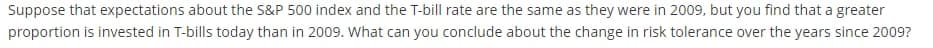Suppose that expectations about the S&P 500 index and the T-bill rate are the same as they were in 2009, but you find that a greater
proportion is invested in T-bills today than in 2009. What can you conclude about the change in risk tolerance over the years since 2009?
