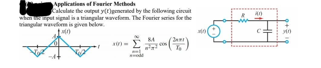Applications of Fourier Methods
Calculate the output y(t)generated by the following circuit
R
i(1)
when the input signal is a triangular waveform. The Fourier series for the
triangular waveform is given below.
↑ x(t)
x(t)
y(t)
00
2nnt
cos
To
8A
x(t) =
n=1
n=odd
-A+
HE
