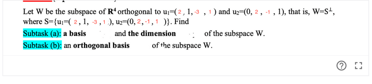 Let W be the subspace of R' orthogonal to u¡=(2, 1, -3 , 1) and u2=(0, 2 , -1 , 1), that is, W=S+,
where S={uj=( 2, 1, -3 , 1 ), u2=(0, 2, -1,1 )}. Find
Subtask (a): a basis
and the dimension
of the subspace W.
Subtask (b): an orthogonal basis
of the subspace W.
