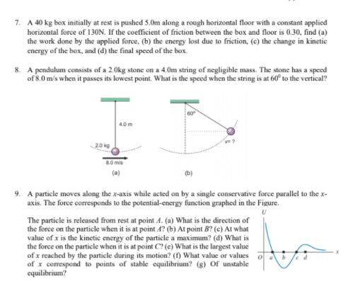 7. A 40 kg box initially at rest is pushed 5.0m along a rough horizontal floor with a constant applied
horizontal force of 130N. If the coefficient of friction between the box and floor is 0.30, find (a)
the work done by the applied force, (b) the energy lost due to friction, (e) the change in kinetic
energy of the box, and (d) the final speed of the box.
8. A pendulum consists of a 2.0kg stone on a 4.0m string of negligible mass. The stone has a speed
of 8.0 m/s when it passes its lowest point. What is the speed when the string is at 60° to the vertical?
60
4.0 m
20 kg
80 mis
(a)
(b)
9. A particle moves along the x-axis while acted on by a single conservative force parallel to the x-
axis. The force coresponds to the potential-energy function graphed in the Figure.
The particle is released from rest at point A. (a) What is the direction of
the force on the particle when it is at point A? (b) At point B? (c) At what
value of x is the kinetic energy of the particle a maximum? (d) What is
the force on the particle when it is at point C? (e) What is the largest value
of x reached by the particle during its motion? (f) What value or values
of x correspond to points of stable equilibrium? (g) Of unstable
equilibrium?
ed
