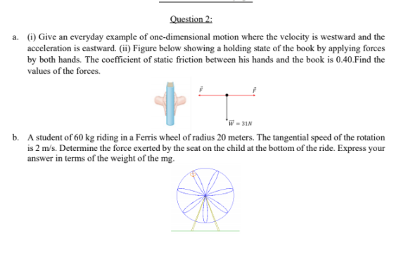 Question 2:
a. (i) Give an everyday example of one-dimensional motion where the velocity is westward and the
acceleration is eastward. (ii) Figure below showing a holding state of the book by applying forces
by both hands. The coefficient of static friction between his hands and the book is 0.40.Find the
values of the forces.
*W - 31N
b. A student of 60 kg riding in a Ferris wheel of radius 20 meters. The tangential speed of the rotation
is 2 m/s. Determine the force exerted by the seat on the child at the bottom of the ride. Express your
answer in terms of the weight of the mg.
