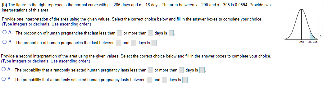 (b) The figure to the right represents the normal curve with = 266 days and o = 16 days. The area between x= 290 and x= 305 is 0.0594. Provide two
interpretations of this area.
Provide one interpretation of the area using the given values. Select the correct choice below and fill in the answer boxes to complete your choice.
(Type integers or decimals. Use ascending order.)
O A. The proportion of human pregnancies that last less than
or more than
days is
O B. The proportion of human pregnancies that last between
and days is
266 290 305
Provide a second interpretation of the area using the given values. Select the correct choice below and fill in the answer boxes to complete your choice.
(Type integers or decimals. Use ascending order.)
O A. The probability that a randomly selected human pregnancy lasts less than
or more than
days is
O B. The probability that a randomly selected human pregnancy lasts between
and
days is
