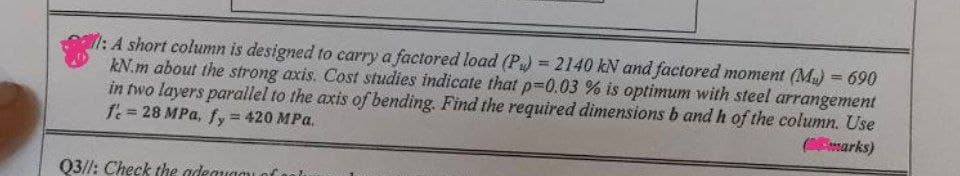 l: A short column is designed to carry a factored load (P) = 2140 kN and factored moment (M₂) = 690
kN.m about the strong axis. Cost studies indicate that p=0.03 % is optimum with steel arrangement
in two layers parallel to the axis of bending. Find the required dimensions b and h of the column. Use
fe= 28 MPa, fy = 420 MPa.
(marks)
Q3/1: Check the adequad