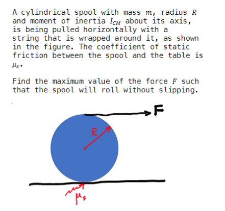 A cylindrical spool with mass m, radius R
and moment of inertia Icm about its axis,
is being pulled horizontally with a
string that is wrapped around it, as shown
in the figure. The coefficient of static
friction between the spool and the table is
Find the maximum value of the force F such
that the spool will roll without slipping.
