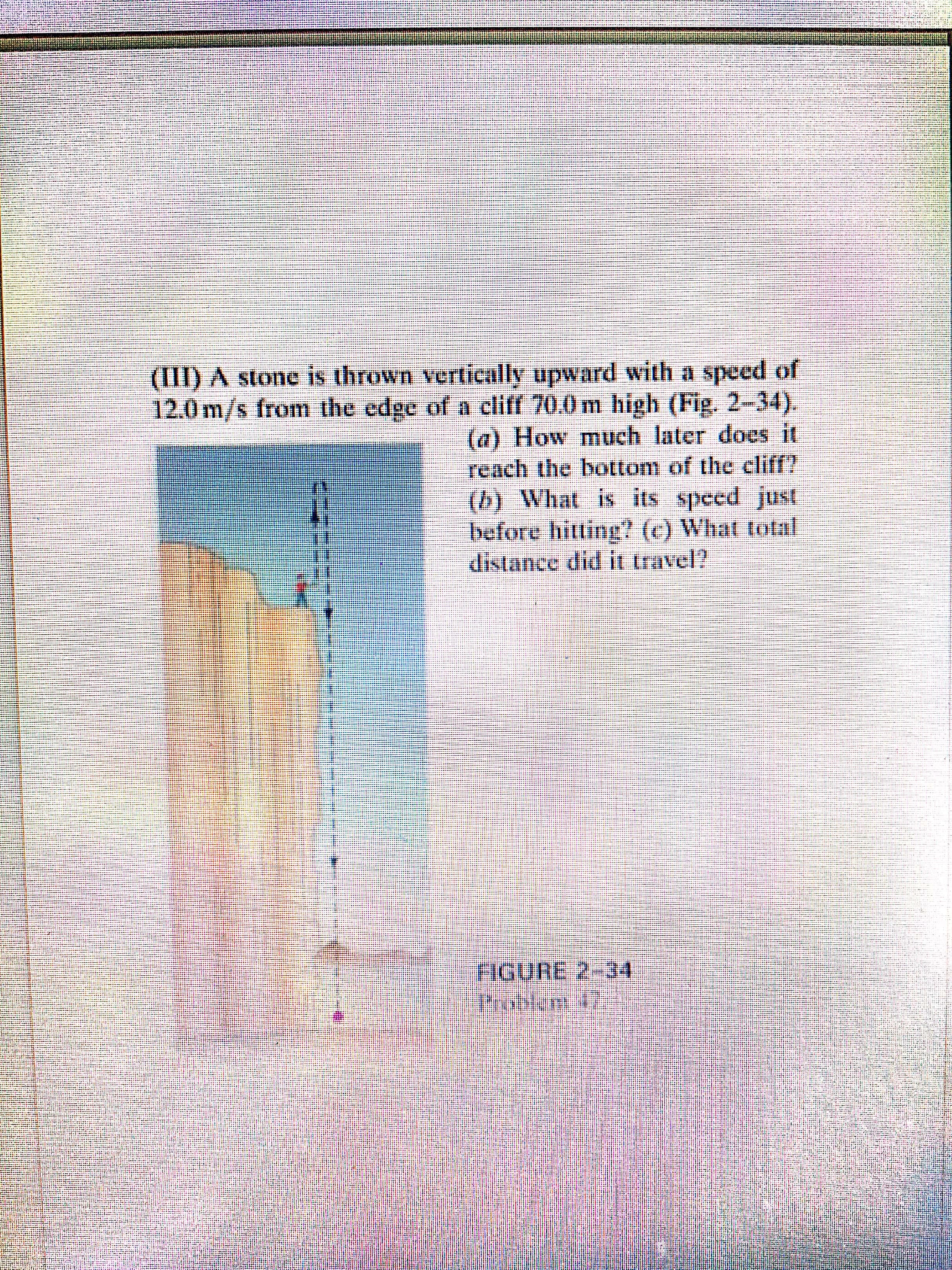 (III) A stone is thrown vertically upward with a speed of
12.0 m/s from the edge of a cliff 70.0 m high (Fig. 2-34).
(a) How much later does it
reach the bottom of the cliff?
(b) What is its speed just
before hitting? (c) What total
distance did it travel?
