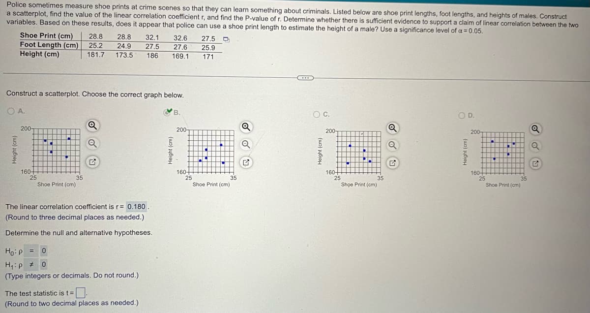 Shoe Print (cm)
28.8
28.8
32.1
32.6 27.5
Foot Length (cm)
25.2
24.9
27.5
27.6 25.9
Height (cm)
181.7 173.5
186
169.1
171
Police sometimes measure shoe prints at crime scenes so that they can learn something about criminals. Listed below are shoe print lengths, foot lengths, and heights of males. Construct
a scatterplot, find the value of the linear correlation coefficient r, and find the P-value of r. Determine whether there is sufficient evidence to support a claim of linear correlation between the two
variables. Based on these results, does it appear that police can use a shoe print length to estimate the height of a male? Use a significance level of α = 0.05.
Construct a scatterplot. Choose the correct graph below.
OA.
Height (cm)
200-
160-
25
G
35
Shoe Print (cm)
The linear correlation coefficient is r= 0.180.
(Round to three decimal places as needed.)
Determine the null and alternative hypotheses.
Ho P = 0
H₁p # 0
(Type integers or decimals. Do not round.)
The test statistic is t=.
(Round to two decimal places as needed.)
B.
200-
Q
Q
G
160-
25
35
Shoe Print (cm)
Height (cm)
OD.
Q
200-
200-
Q
G
160-
25
35
Shoe Print (cm)
Height (cm)
160-
25
35
Shoe Print (cm)