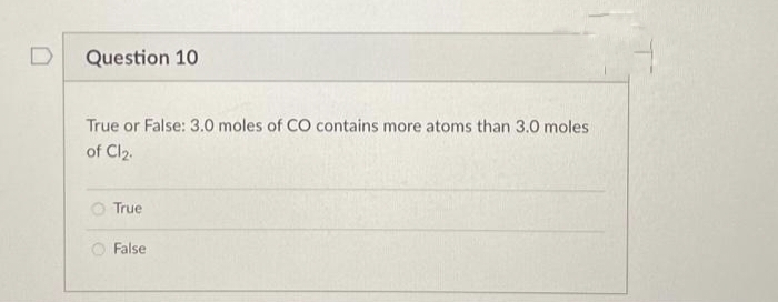 D
Question 10
True or False: 3.0 moles of CO contains more atoms than 3.0 moles
of Cl₂.
True
False