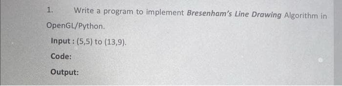 Write a program to implement Bresenham's Line Drawing Algorithm in
OpenGL/Python.
1.
Input: (5,5) to (13,9).
Code:
Output: