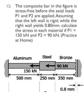 12. The composite bar in the figure is
stress-free before the axial loads
PI and P2 are applied. Assuming
that the left wall is rigid, while the
right wall yields 0.80mm. calculate
the stress in each material if PI =
150 kN and P2 = 90 kN. (Practice
at Home)
Aluminum
150 kN
500 mm
Steel
Bronze
90 KN
250 mm 350 mm
0.8 mm